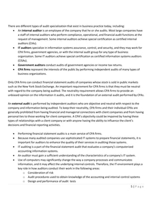 5 | P a g e
There are different types of audit specialization that exist in business practice today, including:
• An internal auditor is an employee of the company that he or she audits. Most large companies have
a staff of internal auditors who perform compliance, operational, and financial audit functions at the
request of management. Some internal auditors achieve special certification as certified internal
auditors (CIAs).
• IT auditors specialize in information systems assurance, control, and security, and they may work for
CPA firms, government agencies, or with the internal audit group for any type of business
organization. Some IT auditors achieve special certification as certified information systems auditors
(CISAs).
• Government auditors conduct audits of government agencies or income tax returns.
• CPA firms represent the interests of the public by performing independent audits of many types of
business organizations.
Only CPA firms can conduct financial statement audits of companies whose stock is sold in public markets
such as the New York Stock Exchange. An important requirement for CPA firms is that they must be neutral
with regard to the company being audited. The neutrality requirement allows CPA firms to provide an
unbiased opinion on the information it audits, and it is the foundation of an external audit performed by CPAs.
An external audit is performed by independent auditors who are objective and neutral with respect to the
company and information being audited. To keep their neutrality, CPA firms and their individual CPAs are
generally prohibited from having financial and managerial connections with client companies and from having
personal ties to those working for client companies. A CPA’s objectivity could be impaired by having these
types of relationships with a client company or with anyone having the ability to influence the client’s
decisions and financial reporting activities.
• Performing financial statement audits is a main service of CPA firms.
• Because many audited companies use sophisticated IT systems to prepare financial statements, it is
important for auditors to enhance the quality of their services in auditing those systems.
• IT auditing is a part of the financial statement audit that evaluates a company’s computerized
accounting information systems.
• An auditor must gain a sufficient understanding of the characteristics of a company’s IT system.
• Use of computers may significantly change the way a company processes and communicates
information, and it may affect the underlying internal controls. Therefore, the IT environment plays a
key role in how auditors conduct their work in the following areas:
o Consideration of risk
o Audit procedures used to obtain knowledge of the accounting and internal control systems
o Design and performance of audit tests
 