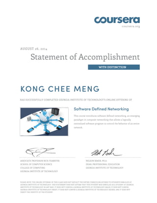 coursera.org
Statement of Accomplishment
WITH DISTINCTION
AUGUST 26, 2014
KONG CHEE MENG
HAS SUCCESSFULLY COMPLETED GEORGIA INSTITUTE OF TECHNOLOGY'S ONLINE OFFERING OF
Software Defined Networking
This course introduces software defined networking, an emerging
paradigm in computer networking that allows a logically
centralized software program to control the behavior of an entire
network.
ASSOCIATE PROFESSOR NICK FEAMSTER
SCHOOL OF COMPUTER SCIENCE
COLLEGE OF COMPUTING
GEORGIA INSTITUTE OF TECHNOLOGY
NELSON BAKER, PH.D.
DEAN, PROFESSIONAL EDUCATION
GEORGIA INSTITUTE OF TECHNOLOGY
PLEASE NOTE: THE ONLINE OFFERING OF THIS CLASS DOES NOT REFLECT THE ENTIRE CURRICULUM OFFERED TO STUDENTS ENROLLED AT
GEORGIA INSTITUTE OF TECHNOLOGY. THIS STATEMENT DOES NOT AFFIRM THAT THIS STUDENT WAS ENROLLED AS A STUDENT AT GEORGIA
INSTITUTE OF TECHNOLOGY IN ANY WAY. IT DOES NOT CONFER A GEORGIA INSTITUTE OF TECHNOLOGY GRADE; IT DOES NOT CONFER
GEORGIA INSTITUTE OF TECHNOLOGY CREDIT; IT DOES NOT CONFER A GEORGIA INSTITUTE OF TECHNOLOGY DEGREE; AND IT DOES NOT
VERIFY THE IDENTITY OF THE STUDENT.
 