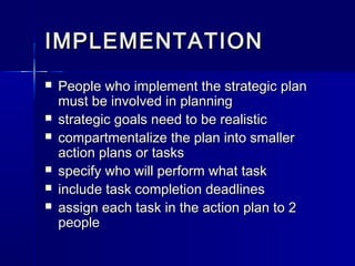 IMPLEMENTATIONIMPLEMENTATION
 People who implement the strategic planPeople who implement the strategic plan
must be involved in planningmust be involved in planning
 strategic goals need to be realisticstrategic goals need to be realistic
 compartmentalize the plan into smallercompartmentalize the plan into smaller
action plans or tasksaction plans or tasks
 specify who will perform what taskspecify who will perform what task
 include task completion deadlinesinclude task completion deadlines
 assign each task in the action plan to 2assign each task in the action plan to 2
peoplepeople
 