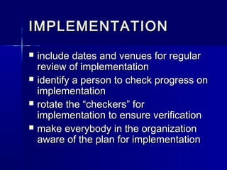 IMPLEMENTATIONIMPLEMENTATION
 include dates and venues for regularinclude dates and venues for regular
review of implementationreview of implementation
 identify a person to check progress onidentify a person to check progress on
implementationimplementation
 rotate the “checkers” forrotate the “checkers” for
implementation to ensure verificationimplementation to ensure verification
 make everybody in the organizationmake everybody in the organization
aware of the plan for implementationaware of the plan for implementation
 