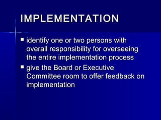 IMPLEMENTATIONIMPLEMENTATION
 identify one or two persons withidentify one or two persons with
overall responsibility for overseeingoverall responsibility for overseeing
the entire implementation processthe entire implementation process
 give the Board or Executivegive the Board or Executive
Committee room to offer feedback onCommittee room to offer feedback on
implementationimplementation
 
