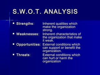 S.W.O.T. ANALYSISS.W.O.T. ANALYSIS
 StrengthsStrengths:: Inherent qualities whichInherent qualities which
make the organizationmake the organization
strong.strong.
 WeaknessesWeaknesses:: Inherent characteristics ofInherent characteristics of
the organization that makethe organization that make
it weak.it weak.
 OpportunitiesOpportunities:: External conditions whichExternal conditions which
can support or benefit thecan support or benefit the
organization.organization.
 ThreatsThreats:: External conditions whichExternal conditions which
can hurt or harm thecan hurt or harm the
organizationorganization
 