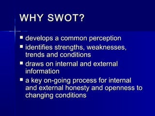 WHY SWOT?WHY SWOT?
 develops a common perceptiondevelops a common perception
 identifies strengths, weaknesses,identifies strengths, weaknesses,
trends and conditionstrends and conditions
 draws on internal and externaldraws on internal and external
informationinformation
 a key on-going process for internala key on-going process for internal
and external honesty and openness toand external honesty and openness to
changing conditionschanging conditions
 