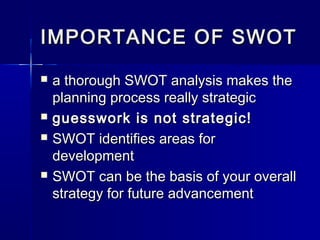 IMPORTANCE OF SWOTIMPORTANCE OF SWOT
 a thorough SWOT analysis makes thea thorough SWOT analysis makes the
planning process really strategicplanning process really strategic
 guesswork is not strategic!guesswork is not strategic!
 SWOT identifies areas forSWOT identifies areas for
developmentdevelopment
 SWOT can be the basis of your overallSWOT can be the basis of your overall
strategy for future advancementstrategy for future advancement
 