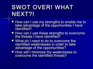 SWOT OVER! WHATSWOT OVER! WHAT
NEXT?!NEXT?!
 How can I use my strengths to enable me toHow can I use my strengths to enable me to
take advantage of the opportunities I havetake advantage of the opportunities I have
identified?identified?
 How can I use these strengths to overcomeHow can I use these strengths to overcome
the threats I have identified?the threats I have identified?
 What do I need to do to overcome theWhat do I need to do to overcome the
identified weaknesses in order to takeidentified weaknesses in order to take
advantage of the opportunities?advantage of the opportunities?
 How will I minimize my weaknesses toHow will I minimize my weaknesses to
overcome the identified threats?overcome the identified threats?
 
