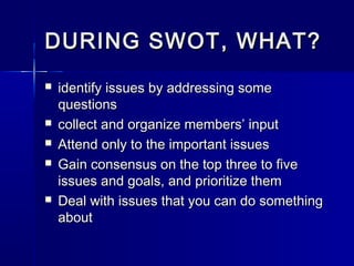 DURING SWOT, WHAT?DURING SWOT, WHAT?
 identify issues by addressing someidentify issues by addressing some
questionsquestions
 collect and organize members’ inputcollect and organize members’ input
 Attend only to the important issuesAttend only to the important issues
 Gain consensus on the top three to fiveGain consensus on the top three to five
issues and goals, and prioritize themissues and goals, and prioritize them
 Deal with issues that you can do somethingDeal with issues that you can do something
aboutabout
 