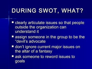 DURING SWOT, WHAT?DURING SWOT, WHAT?
 clearly articulate issues so that peopleclearly articulate issues so that people
outside the organization canoutside the organization can
understand itunderstand it
 assign someone in the group to be theassign someone in the group to be the
“devil’s advocate“devil’s advocate
 don’t ignore current major issues ondon’t ignore current major issues on
the altar of a fantasythe altar of a fantasy
 ask someone to reword issues toask someone to reword issues to
goalsgoals
 