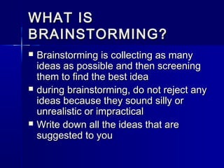 WHAT ISWHAT IS
BRAINSTORMING?BRAINSTORMING?
 Brainstorming is collecting as manyBrainstorming is collecting as many
ideas as possible and then screeningideas as possible and then screening
them to find the best ideathem to find the best idea
 during brainstorming, do not reject anyduring brainstorming, do not reject any
ideas because they sound silly orideas because they sound silly or
unrealistic or impracticalunrealistic or impractical
 Write down all the ideas that areWrite down all the ideas that are
suggested to yousuggested to you
 