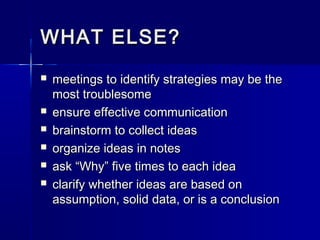 WHAT ELSE?WHAT ELSE?
 meetings to identify strategies may be themeetings to identify strategies may be the
most troublesomemost troublesome
 ensure effective communicationensure effective communication
 brainstorm to collect ideasbrainstorm to collect ideas
 organize ideas in notesorganize ideas in notes
 ask “Why” five times to each ideaask “Why” five times to each idea
 clarify whether ideas are based onclarify whether ideas are based on
assumption, solid data, or is a conclusionassumption, solid data, or is a conclusion
 