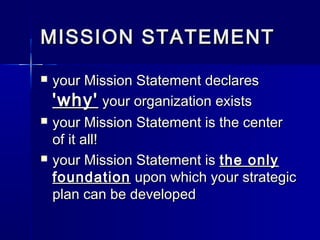 MISSION STATEMENTMISSION STATEMENT
 your Mission Statement declaresyour Mission Statement declares
'why''why' your organization existsyour organization exists
 your Mission Statement is the centeryour Mission Statement is the center
of it all!of it all!
 your Mission Statement isyour Mission Statement is the onlythe only
foundationfoundation upon which your strategicupon which your strategic
plan can be developedplan can be developed
 