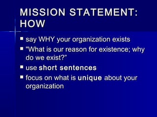 MISSION STATEMENT:MISSION STATEMENT:
HOWHOW
 say WHY your organization existssay WHY your organization exists
 "What is our reason for existence; why"What is our reason for existence; why
do we exist?”do we exist?”
 useuse short sentencesshort sentences
 focus on what isfocus on what is uniqueunique about yourabout your
organizationorganization
 