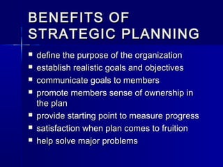 BENEFITS OFBENEFITS OF
STRATEGIC PLANNINGSTRATEGIC PLANNING
 define the purpose of the organizationdefine the purpose of the organization
 establish realistic goals and objectivesestablish realistic goals and objectives
 communicate goals to memberscommunicate goals to members
 promote members sense of ownership inpromote members sense of ownership in
the planthe plan
 provide starting point to measure progressprovide starting point to measure progress
 satisfaction when plan comes to fruitionsatisfaction when plan comes to fruition
 help solve major problemshelp solve major problems
 