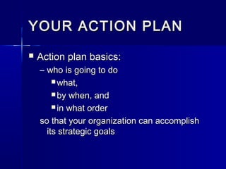 YOUR ACTION PLANYOUR ACTION PLAN
 Action plan basics:Action plan basics:
– who is going to dowho is going to do
 what,what,
 by when, andby when, and
 in what orderin what order
so that your organization can accomplishso that your organization can accomplish
its strategic goalsits strategic goals
 