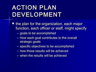 ACTION PLANACTION PLAN
DEVELOPMENTDEVELOPMENT
 the plan for the organization, each majorthe plan for the organization, each major
function, each officer or staff, might specifyfunction, each officer or staff, might specify
– goals to be accomplishedgoals to be accomplished
– How each goal contributes to the overallHow each goal contributes to the overall
strategic goalsstrategic goals
– specific objectives to be accomplishedspecific objectives to be accomplished
– how those results will be achievedhow those results will be achieved
– when the results will be achievedwhen the results will be achieved
 