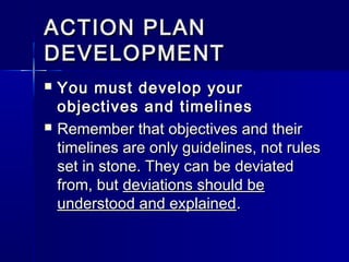 ACTION PLANACTION PLAN
DEVELOPMENTDEVELOPMENT
 You must develop yourYou must develop your
objectives and timelinesobjectives and timelines
 Remember that objectives and theirRemember that objectives and their
timelines are only guidelines, not rulestimelines are only guidelines, not rules
set in stone. They can be deviatedset in stone. They can be deviated
from, butfrom, but deviations should bedeviations should be
understood and explainedunderstood and explained..
 