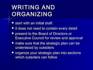 WRITING ANDWRITING AND
ORGANIZINGORGANIZING
 start with an initial draftstart with an initial draft
 it does not need to contain every detailit does not need to contain every detail
 present to the Board of Directors orpresent to the Board of Directors or
Executive Council for review and approvalExecutive Council for review and approval
 make sure that the strategic plan can bemake sure that the strategic plan can be
understood by outsidersunderstood by outsiders
 organize your strategic plan into sectionsorganize your strategic plan into sections
which outsiders can followwhich outsiders can follow
 