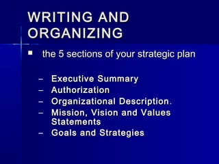 WRITING ANDWRITING AND
ORGANIZINGORGANIZING
 the 5 sections of your strategic planthe 5 sections of your strategic plan
– Executive SummaryExecutive Summary
– AuthorizationAuthorization
– Organizational DescriptionOrganizational Description ..
– Mission, Vision and ValuesMission, Vision and Values
StatementsStatements
– Goals and StrategiesGoals and Strategies
 