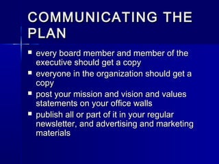 COMMUNICATING THECOMMUNICATING THE
PLANPLAN
 every board member and member of theevery board member and member of the
executive should get a copyexecutive should get a copy
 everyone in the organization should get aeveryone in the organization should get a
copycopy
 post your mission and vision and valuespost your mission and vision and values
statements on your office wallsstatements on your office walls
 publish all or part of it in your regularpublish all or part of it in your regular
newsletter, and advertising and marketingnewsletter, and advertising and marketing
materialsmaterials
 