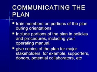 COMMUNICATING THECOMMUNICATING THE
PLANPLAN
 train members on portions of the plantrain members on portions of the plan
during orientationsduring orientations
 Include portions of the plan in policiesInclude portions of the plan in policies
and procedures, including yourand procedures, including your
operating manual.operating manual.
 give copies of the plan for majorgive copies of the plan for major
stakeholders, for example, supporters,stakeholders, for example, supporters,
donors, potential collaborators, etcdonors, potential collaborators, etc
 