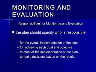 MONITORING ANDMONITORING AND
EVALUATIONEVALUATION
Responsibilities for Monitoring and EvaluationResponsibilities for Monitoring and Evaluation
 the plan should specify who is responsible:the plan should specify who is responsible:
– for the overall implementation of the planfor the overall implementation of the plan
– for achieving each goal and objectivefor achieving each goal and objective
– to monitor the implementation of the planto monitor the implementation of the plan
– to make decisions based on the resultsto make decisions based on the results
 