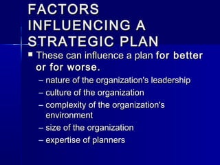 FACTORSFACTORS
INFLUENCING AINFLUENCING A
STRATEGIC PLANSTRATEGIC PLAN
 These can influence a planThese can influence a plan for betterfor better
or for worse.or for worse.
– nature of the organization's leadershipnature of the organization's leadership
– culture of the organizationculture of the organization
– complexity of the organization'scomplexity of the organization's
environmentenvironment
– size of the organizationsize of the organization
– expertise of plannersexpertise of planners
 