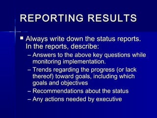 REPORTING RESULTSREPORTING RESULTS
 Always write down the status reports.Always write down the status reports.
In the reports, describe:In the reports, describe:
– Answers to the above key questions whileAnswers to the above key questions while
monitoring implementation.monitoring implementation.
– Trends regarding the progress (or lackTrends regarding the progress (or lack
thereof) toward goals, including whichthereof) toward goals, including which
goals and objectivesgoals and objectives
– Recommendations about the statusRecommendations about the status
– Any actions needed by executiveAny actions needed by executive
 