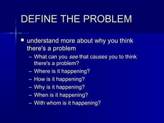 DEFINE THE PROBLEMDEFINE THE PROBLEM
 understand more about why you thinkunderstand more about why you think
there's a problemthere's a problem
– What can youWhat can you seesee that causes you to thinkthat causes you to think
there's a problem?there's a problem?
– Where is it happening?Where is it happening?
– How is it happening?How is it happening?
– Why is it happening?Why is it happening?
– When is it happening?When is it happening?
– With whom is it happening?With whom is it happening?
 