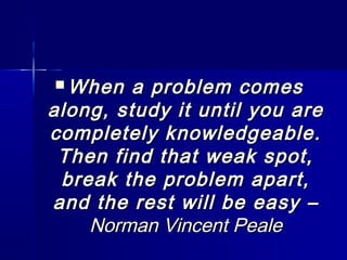  When a problem comesWhen a problem comes
along, study it until you arealong, study it until you are
completely knowledgeable.completely knowledgeable.
Then find that weak spot,Then find that weak spot,
break the problem apart,break the problem apart,
and the rest will be easy –and the rest will be easy –
Norman Vincent PealeNorman Vincent Peale
 