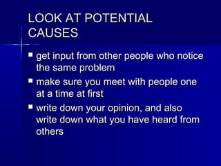 LOOK AT POTENTIALLOOK AT POTENTIAL
CAUSESCAUSES
 get input from other people who noticeget input from other people who notice
the same problemthe same problem
 make sure you meet with people onemake sure you meet with people one
at a time at firstat a time at first
 write down your opinion, and alsowrite down your opinion, and also
write down what you have heard fromwrite down what you have heard from
othersothers
 