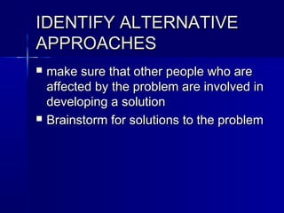 IDENTIFY ALTERNATIVEIDENTIFY ALTERNATIVE
APPROACHESAPPROACHES
 make sure that other people who aremake sure that other people who are
affected by the problem are involved inaffected by the problem are involved in
developing a solutiondeveloping a solution
 Brainstorm for solutions to the problemBrainstorm for solutions to the problem
 