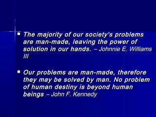  The majority of our society's problemsThe majority of our society's problems
are man-made, leaving the power ofare man-made, leaving the power of
solution in our hands.solution in our hands. – Johnnie E. Williams– Johnnie E. Williams
IIIIII
 Our problems are man-made, thereforeOur problems are man-made, therefore
they may be solved by man. No problemthey may be solved by man. No problem
of human destiny is beyond humanof human destiny is beyond human
beingsbeings – John F. Kennedy– John F. Kennedy
 