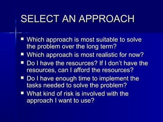 SELECT AN APPROACHSELECT AN APPROACH
 Which approach is most suitable to solveWhich approach is most suitable to solve
the problem over the long term?the problem over the long term?
 Which approach is most realistic for now?Which approach is most realistic for now?
 Do I have the resources? If I don’t have theDo I have the resources? If I don’t have the
resources, can I afford the resources?resources, can I afford the resources?
 Do I have enough time to implement theDo I have enough time to implement the
tasks needed to solve the problem?tasks needed to solve the problem?
 What kind of risk is involved with theWhat kind of risk is involved with the
approach I want to use?approach I want to use?
 