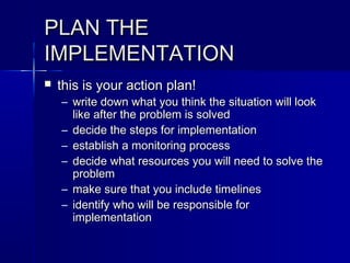 PLAN THEPLAN THE
IMPLEMENTATIONIMPLEMENTATION
 this is your action plan!this is your action plan!
– write down what you think the situation will lookwrite down what you think the situation will look
like after the problem is solvedlike after the problem is solved
– decide the steps for implementationdecide the steps for implementation
– establish a monitoring processestablish a monitoring process
– decide what resources you will need to solve thedecide what resources you will need to solve the
problemproblem
– make sure that you include timelinesmake sure that you include timelines
– identify who will be responsible foridentify who will be responsible for
implementationimplementation
 