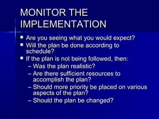 MONITOR THEMONITOR THE
IMPLEMENTATIONIMPLEMENTATION
 Are you seeing what you would expect?Are you seeing what you would expect?
 Will the plan be done according toWill the plan be done according to
schedule?schedule?
 If the plan is not being followed, then:If the plan is not being followed, then:
– Was the plan realistic?Was the plan realistic?
– Are there sufficient resources toAre there sufficient resources to
accomplish the plan?accomplish the plan?
– Should more priority be placed on variousShould more priority be placed on various
aspects of the plan?aspects of the plan?
– Should the plan be changed?Should the plan be changed?
 