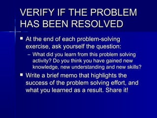 VERIFY IF THE PROBLEMVERIFY IF THE PROBLEM
HAS BEEN RESOLVEDHAS BEEN RESOLVED
 At the end of each problem-solvingAt the end of each problem-solving
exercise, ask yourself the question:exercise, ask yourself the question:
– What did you learn from this problem solvingWhat did you learn from this problem solving
activity? Do you think you have gained newactivity? Do you think you have gained new
knowledge, new understanding and new skills?knowledge, new understanding and new skills?
 Write a brief memo that highlights theWrite a brief memo that highlights the
success of the problem solving effort, andsuccess of the problem solving effort, and
what you learned as a result. Share it!what you learned as a result. Share it!
 