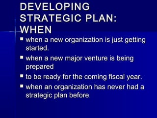 DEVELOPINGDEVELOPING
STRATEGIC PLAN:STRATEGIC PLAN:
WHENWHEN
 when a new organization is just gettingwhen a new organization is just getting
started.started.
 when a new major venture is beingwhen a new major venture is being
preparedprepared
 to be ready for the coming fiscal year.to be ready for the coming fiscal year.
 when an organization has never had awhen an organization has never had a
strategic plan beforestrategic plan before
 