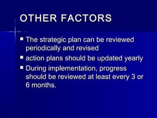 OTHER FACTORSOTHER FACTORS
 The strategic plan can be reviewedThe strategic plan can be reviewed
periodically and revisedperiodically and revised
 action plans should be updated yearlyaction plans should be updated yearly
 During implementation, progressDuring implementation, progress
should be reviewed at least every 3 orshould be reviewed at least every 3 or
6 months.6 months.
 