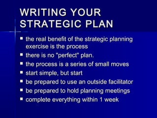 WRITING YOURWRITING YOUR
STRATEGIC PLANSTRATEGIC PLAN
 the real benefit of the strategic planningthe real benefit of the strategic planning
exercise is the processexercise is the process
 there is no "perfect" plan.there is no "perfect" plan.
 the process is a series of small movesthe process is a series of small moves
 start simple, but startstart simple, but start
 be prepared to use an outside facilitatorbe prepared to use an outside facilitator
 be prepared to hold planning meetingsbe prepared to hold planning meetings
 complete everything within 1 weekcomplete everything within 1 week
 