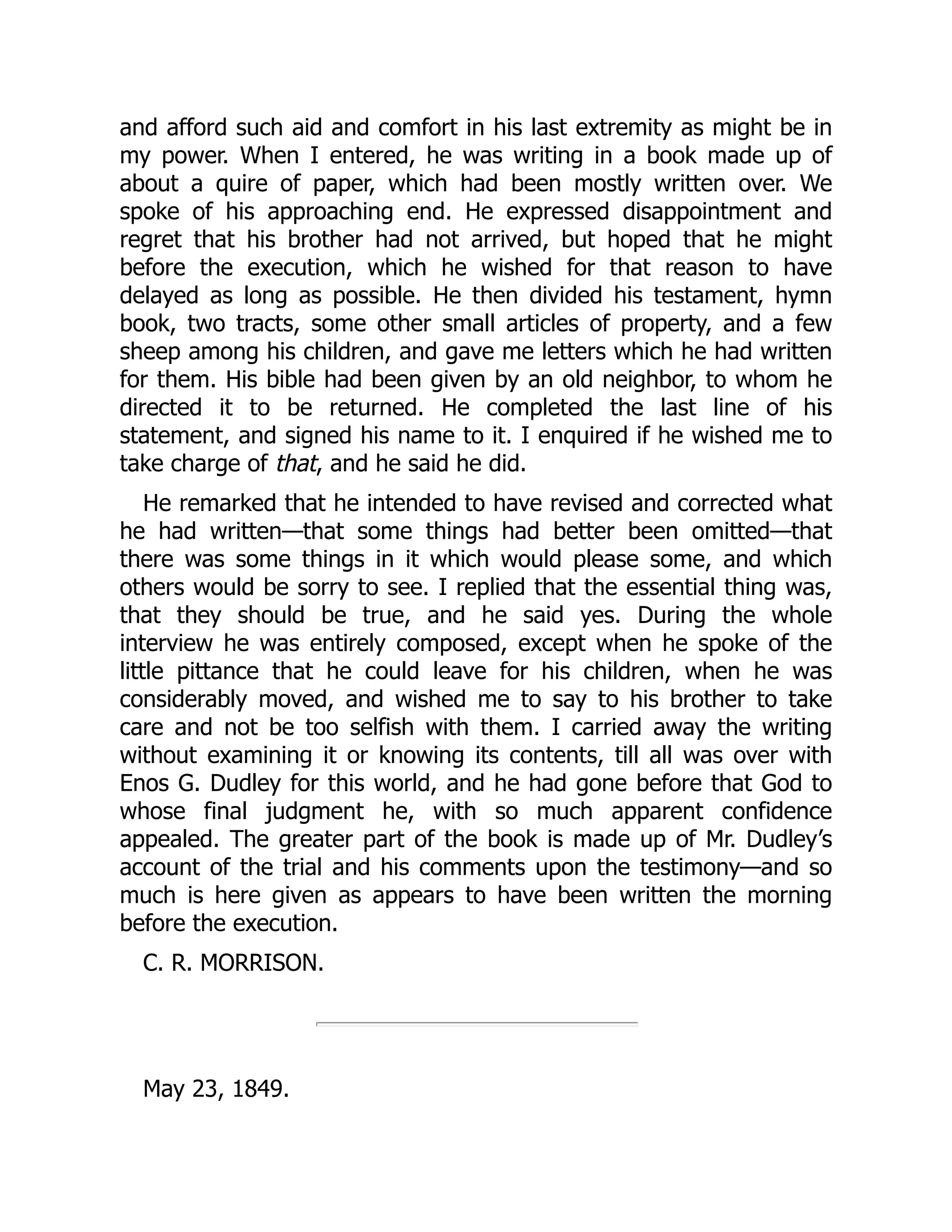 and afford such aid and comfort in his last extremity as might be in
my power. When I entered, he was writing in a book made up of
about a quire of paper, which had been mostly written over. We
spoke of his approaching end. He expressed disappointment and
regret that his brother had not arrived, but hoped that he might
before the execution, which he wished for that reason to have
delayed as long as possible. He then divided his testament, hymn
book, two tracts, some other small articles of property, and a few
sheep among his children, and gave me letters which he had written
for them. His bible had been given by an old neighbor, to whom he
directed it to be returned. He completed the last line of his
statement, and signed his name to it. I enquired if he wished me to
take charge of that, and he said he did.
He remarked that he intended to have revised and corrected what
he had written—that some things had better been omitted—that
there was some things in it which would please some, and which
others would be sorry to see. I replied that the essential thing was,
that they should be true, and he said yes. During the whole
interview he was entirely composed, except when he spoke of the
little pittance that he could leave for his children, when he was
considerably moved, and wished me to say to his brother to take
care and not be too selfish with them. I carried away the writing
without examining it or knowing its contents, till all was over with
Enos G. Dudley for this world, and he had gone before that God to
whose final judgment he, with so much apparent confidence
appealed. The greater part of the book is made up of Mr. Dudley’s
account of the trial and his comments upon the testimony—and so
much is here given as appears to have been written the morning
before the execution.
C. R. MORRISON.
May 23, 1849.
 