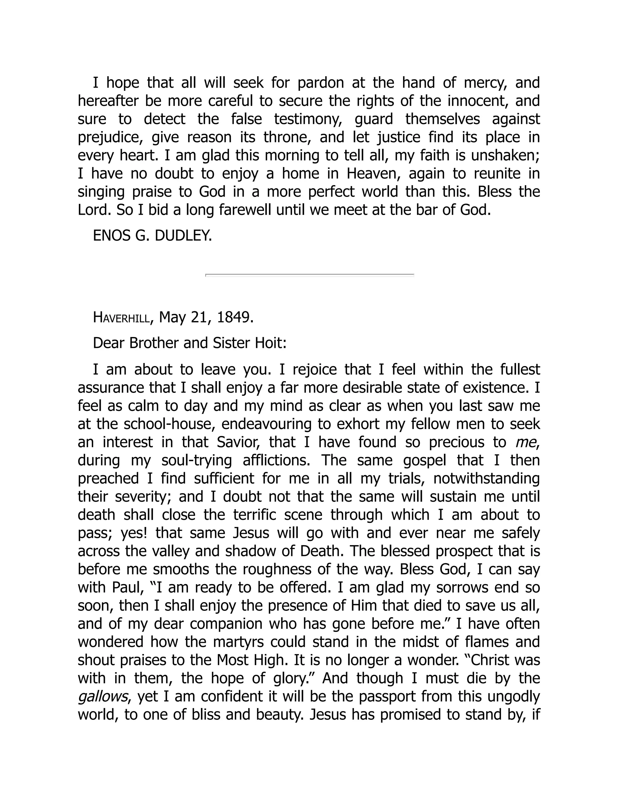 I hope that all will seek for pardon at the hand of mercy, and
hereafter be more careful to secure the rights of the innocent, and
sure to detect the false testimony, guard themselves against
prejudice, give reason its throne, and let justice find its place in
every heart. I am glad this morning to tell all, my faith is unshaken;
I have no doubt to enjoy a home in Heaven, again to reunite in
singing praise to God in a more perfect world than this. Bless the
Lord. So I bid a long farewell until we meet at the bar of God.
ENOS G. DUDLEY.
Haverhill, May 21, 1849.
Dear Brother and Sister Hoit:
I am about to leave you. I rejoice that I feel within the fullest
assurance that I shall enjoy a far more desirable state of existence. I
feel as calm to day and my mind as clear as when you last saw me
at the school-house, endeavouring to exhort my fellow men to seek
an interest in that Savior, that I have found so precious to me,
during my soul-trying afflictions. The same gospel that I then
preached I find sufficient for me in all my trials, notwithstanding
their severity; and I doubt not that the same will sustain me until
death shall close the terrific scene through which I am about to
pass; yes! that same Jesus will go with and ever near me safely
across the valley and shadow of Death. The blessed prospect that is
before me smooths the roughness of the way. Bless God, I can say
with Paul, “I am ready to be offered. I am glad my sorrows end so
soon, then I shall enjoy the presence of Him that died to save us all,
and of my dear companion who has gone before me.” I have often
wondered how the martyrs could stand in the midst of flames and
shout praises to the Most High. It is no longer a wonder. “Christ was
with in them, the hope of glory.” And though I must die by the
gallows, yet I am confident it will be the passport from this ungodly
world, to one of bliss and beauty. Jesus has promised to stand by, if
 