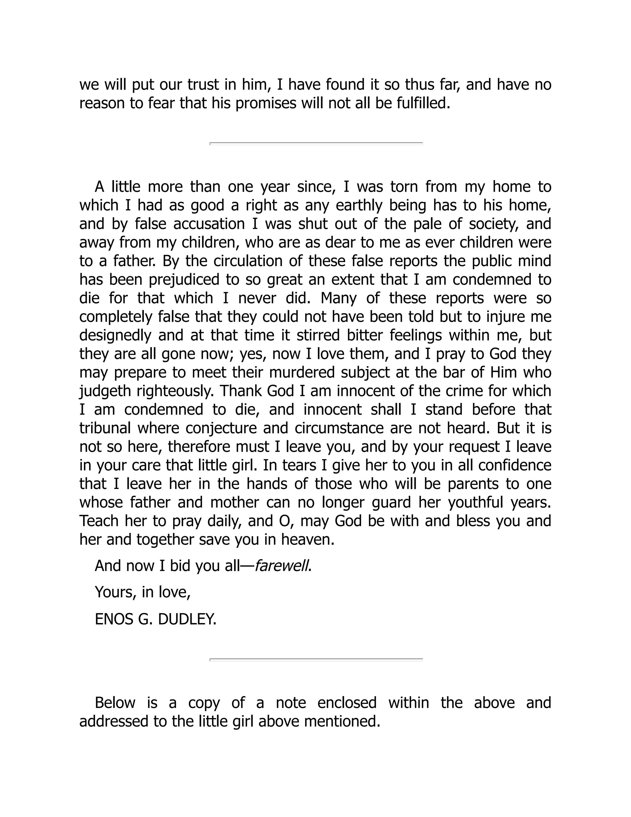 we will put our trust in him, I have found it so thus far, and have no
reason to fear that his promises will not all be fulfilled.
A little more than one year since, I was torn from my home to
which I had as good a right as any earthly being has to his home,
and by false accusation I was shut out of the pale of society, and
away from my children, who are as dear to me as ever children were
to a father. By the circulation of these false reports the public mind
has been prejudiced to so great an extent that I am condemned to
die for that which I never did. Many of these reports were so
completely false that they could not have been told but to injure me
designedly and at that time it stirred bitter feelings within me, but
they are all gone now; yes, now I love them, and I pray to God they
may prepare to meet their murdered subject at the bar of Him who
judgeth righteously. Thank God I am innocent of the crime for which
I am condemned to die, and innocent shall I stand before that
tribunal where conjecture and circumstance are not heard. But it is
not so here, therefore must I leave you, and by your request I leave
in your care that little girl. In tears I give her to you in all confidence
that I leave her in the hands of those who will be parents to one
whose father and mother can no longer guard her youthful years.
Teach her to pray daily, and O, may God be with and bless you and
her and together save you in heaven.
And now I bid you all—farewell.
Yours, in love,
ENOS G. DUDLEY.
Below is a copy of a note enclosed within the above and
addressed to the little girl above mentioned.
 