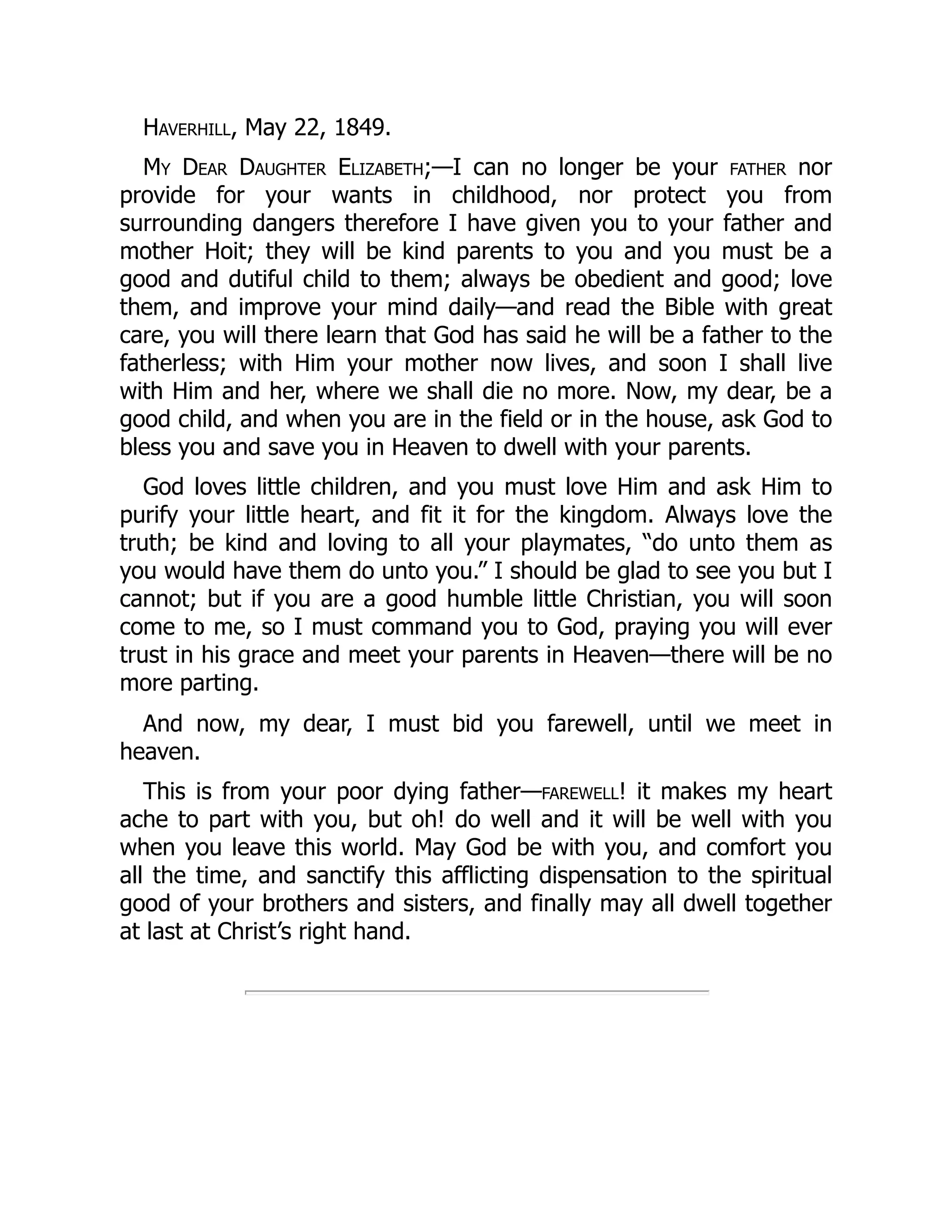 Haverhill, May 22, 1849.
My Dear Daughter Elizabeth;—I can no longer be your father nor
provide for your wants in childhood, nor protect you from
surrounding dangers therefore I have given you to your father and
mother Hoit; they will be kind parents to you and you must be a
good and dutiful child to them; always be obedient and good; love
them, and improve your mind daily—and read the Bible with great
care, you will there learn that God has said he will be a father to the
fatherless; with Him your mother now lives, and soon I shall live
with Him and her, where we shall die no more. Now, my dear, be a
good child, and when you are in the field or in the house, ask God to
bless you and save you in Heaven to dwell with your parents.
God loves little children, and you must love Him and ask Him to
purify your little heart, and fit it for the kingdom. Always love the
truth; be kind and loving to all your playmates, “do unto them as
you would have them do unto you.” I should be glad to see you but I
cannot; but if you are a good humble little Christian, you will soon
come to me, so I must command you to God, praying you will ever
trust in his grace and meet your parents in Heaven—there will be no
more parting.
And now, my dear, I must bid you farewell, until we meet in
heaven.
This is from your poor dying father—farewell! it makes my heart
ache to part with you, but oh! do well and it will be well with you
when you leave this world. May God be with you, and comfort you
all the time, and sanctify this afflicting dispensation to the spiritual
good of your brothers and sisters, and finally may all dwell together
at last at Christ’s right hand.
 