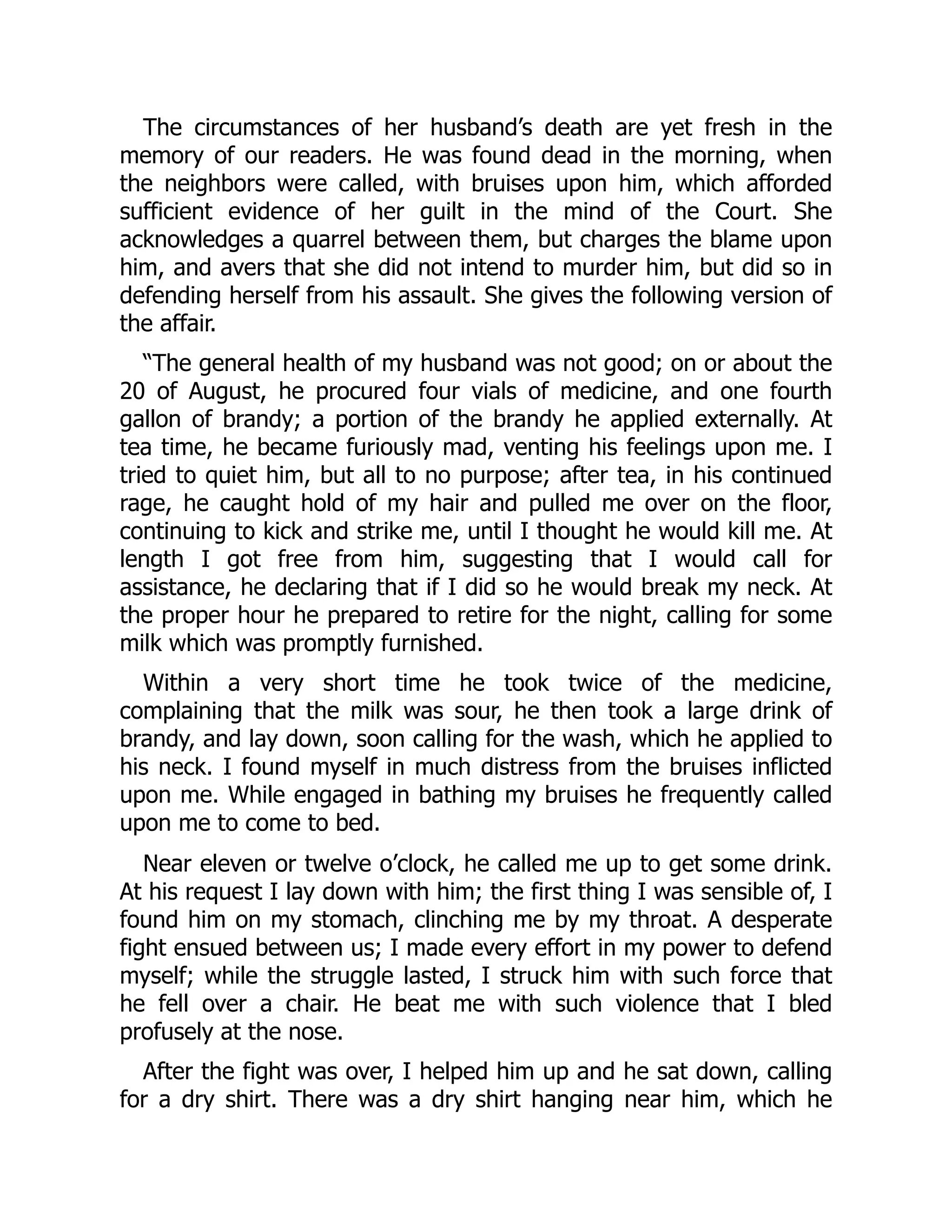 The circumstances of her husband’s death are yet fresh in the
memory of our readers. He was found dead in the morning, when
the neighbors were called, with bruises upon him, which afforded
sufficient evidence of her guilt in the mind of the Court. She
acknowledges a quarrel between them, but charges the blame upon
him, and avers that she did not intend to murder him, but did so in
defending herself from his assault. She gives the following version of
the affair.
“The general health of my husband was not good; on or about the
20 of August, he procured four vials of medicine, and one fourth
gallon of brandy; a portion of the brandy he applied externally. At
tea time, he became furiously mad, venting his feelings upon me. I
tried to quiet him, but all to no purpose; after tea, in his continued
rage, he caught hold of my hair and pulled me over on the floor,
continuing to kick and strike me, until I thought he would kill me. At
length I got free from him, suggesting that I would call for
assistance, he declaring that if I did so he would break my neck. At
the proper hour he prepared to retire for the night, calling for some
milk which was promptly furnished.
Within a very short time he took twice of the medicine,
complaining that the milk was sour, he then took a large drink of
brandy, and lay down, soon calling for the wash, which he applied to
his neck. I found myself in much distress from the bruises inflicted
upon me. While engaged in bathing my bruises he frequently called
upon me to come to bed.
Near eleven or twelve o’clock, he called me up to get some drink.
At his request I lay down with him; the first thing I was sensible of, I
found him on my stomach, clinching me by my throat. A desperate
fight ensued between us; I made every effort in my power to defend
myself; while the struggle lasted, I struck him with such force that
he fell over a chair. He beat me with such violence that I bled
profusely at the nose.
After the fight was over, I helped him up and he sat down, calling
for a dry shirt. There was a dry shirt hanging near him, which he
 
