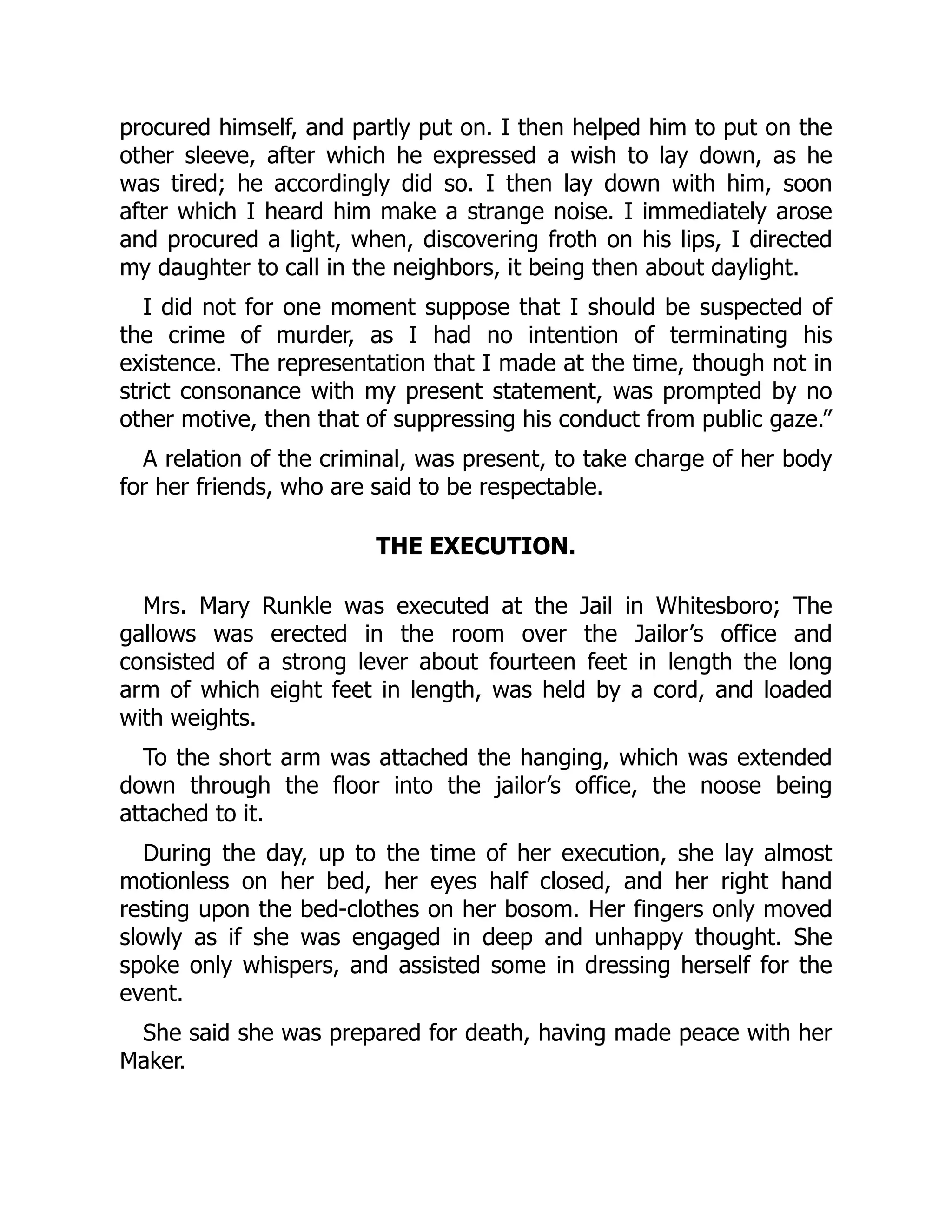 procured himself, and partly put on. I then helped him to put on the
other sleeve, after which he expressed a wish to lay down, as he
was tired; he accordingly did so. I then lay down with him, soon
after which I heard him make a strange noise. I immediately arose
and procured a light, when, discovering froth on his lips, I directed
my daughter to call in the neighbors, it being then about daylight.
I did not for one moment suppose that I should be suspected of
the crime of murder, as I had no intention of terminating his
existence. The representation that I made at the time, though not in
strict consonance with my present statement, was prompted by no
other motive, then that of suppressing his conduct from public gaze.”
A relation of the criminal, was present, to take charge of her body
for her friends, who are said to be respectable.
THE EXECUTION.
Mrs. Mary Runkle was executed at the Jail in Whitesboro; The
gallows was erected in the room over the Jailor’s office and
consisted of a strong lever about fourteen feet in length the long
arm of which eight feet in length, was held by a cord, and loaded
with weights.
To the short arm was attached the hanging, which was extended
down through the floor into the jailor’s office, the noose being
attached to it.
During the day, up to the time of her execution, she lay almost
motionless on her bed, her eyes half closed, and her right hand
resting upon the bed-clothes on her bosom. Her fingers only moved
slowly as if she was engaged in deep and unhappy thought. She
spoke only whispers, and assisted some in dressing herself for the
event.
She said she was prepared for death, having made peace with her
Maker.
 