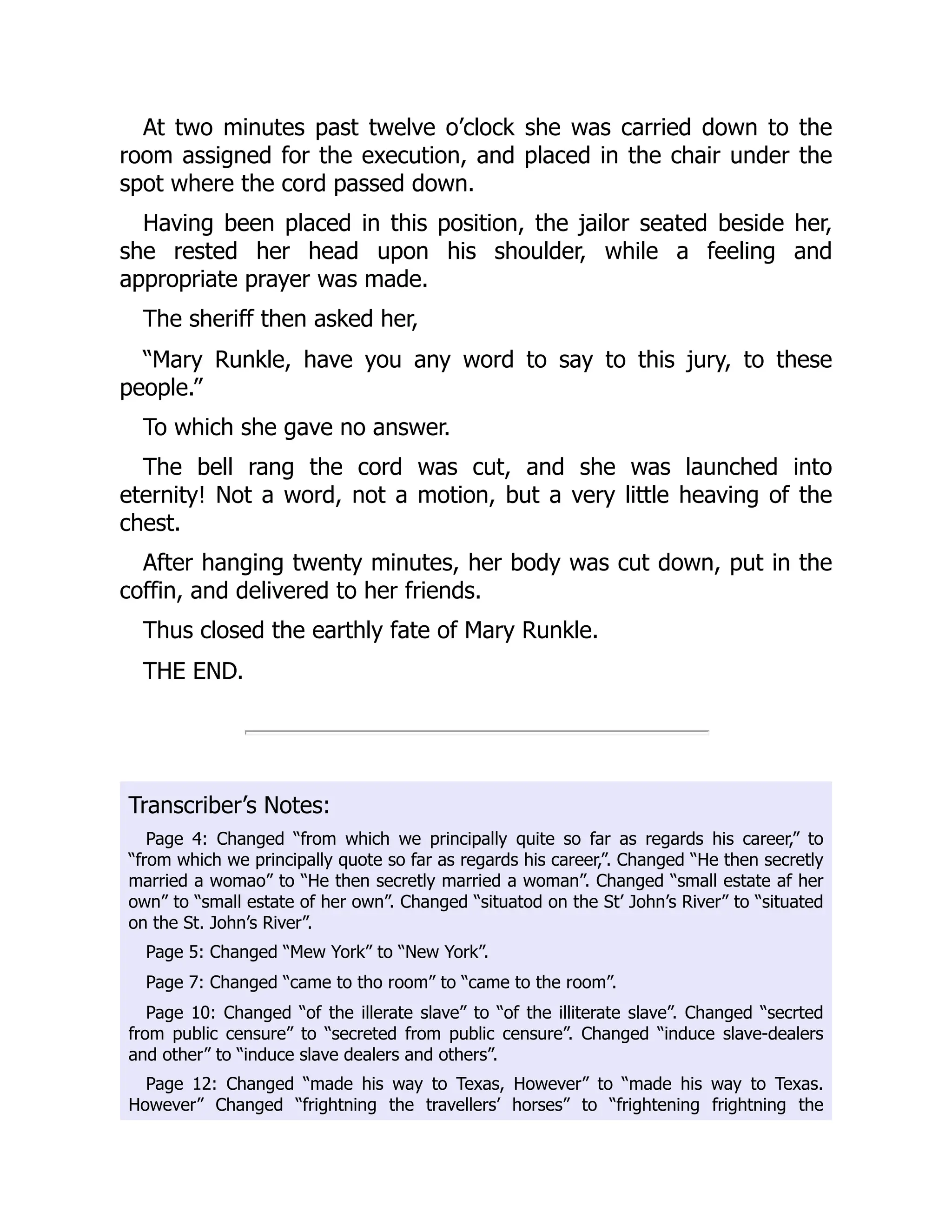 At two minutes past twelve o’clock she was carried down to the
room assigned for the execution, and placed in the chair under the
spot where the cord passed down.
Having been placed in this position, the jailor seated beside her,
she rested her head upon his shoulder, while a feeling and
appropriate prayer was made.
The sheriff then asked her,
“Mary Runkle, have you any word to say to this jury, to these
people.”
To which she gave no answer.
The bell rang the cord was cut, and she was launched into
eternity! Not a word, not a motion, but a very little heaving of the
chest.
After hanging twenty minutes, her body was cut down, put in the
coffin, and delivered to her friends.
Thus closed the earthly fate of Mary Runkle.
THE END.
Transcriber’s Notes:
Page 4: Changed “from which we principally quite so far as regards his career,” to
“from which we principally quote so far as regards his career,”. Changed “He then secretly
married a womao” to “He then secretly married a woman”. Changed “small estate af her
own” to “small estate of her own”. Changed “situatod on the St’ John’s River” to “situated
on the St. John’s River”.
Page 5: Changed “Mew York” to “New York”.
Page 7: Changed “came to tho room” to “came to the room”.
Page 10: Changed “of the illerate slave” to “of the illiterate slave”. Changed “secrted
from public censure” to “secreted from public censure”. Changed “induce slave-dealers
and other” to “induce slave dealers and others”.
Page 12: Changed “made his way to Texas, However” to “made his way to Texas.
However” Changed “frightning the travellers’ horses” to “frightening frightning the
 