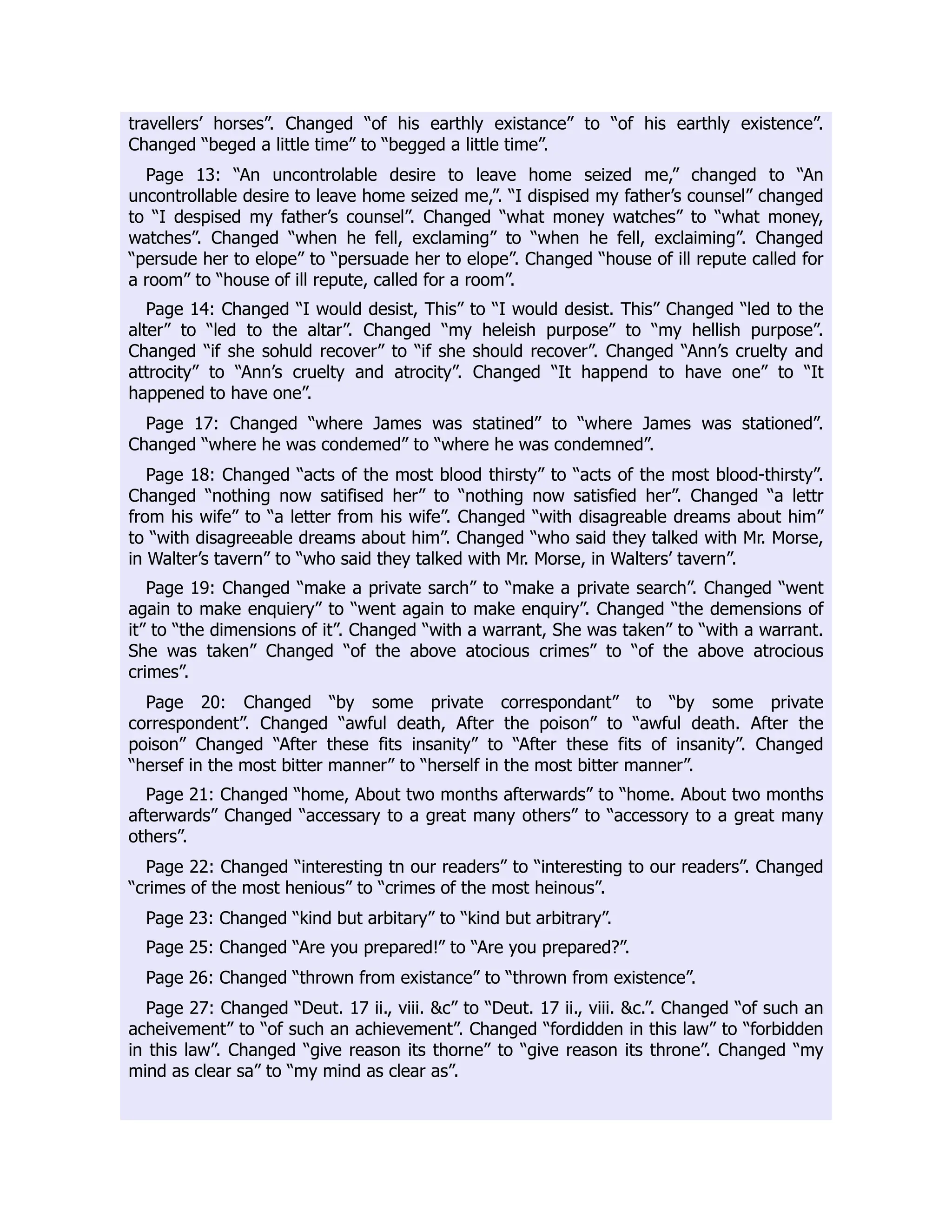 travellers’ horses”. Changed “of his earthly existance” to “of his earthly existence”.
Changed “beged a little time” to “begged a little time”.
Page 13: “An uncontrolable desire to leave home seized me,” changed to “An
uncontrollable desire to leave home seized me,”. “I dispised my father’s counsel” changed
to “I despised my father’s counsel”. Changed “what money watches” to “what money,
watches”. Changed “when he fell, exclaming” to “when he fell, exclaiming”. Changed
“persude her to elope” to “persuade her to elope”. Changed “house of ill repute called for
a room” to “house of ill repute, called for a room”.
Page 14: Changed “I would desist, This” to “I would desist. This” Changed “led to the
alter” to “led to the altar”. Changed “my heleish purpose” to “my hellish purpose”.
Changed “if she sohuld recover” to “if she should recover”. Changed “Ann’s cruelty and
attrocity” to “Ann’s cruelty and atrocity”. Changed “It happend to have one” to “It
happened to have one”.
Page 17: Changed “where James was statined” to “where James was stationed”.
Changed “where he was condemed” to “where he was condemned”.
Page 18: Changed “acts of the most blood thirsty” to “acts of the most blood-thirsty”.
Changed “nothing now satifised her” to “nothing now satisfied her”. Changed “a lettr
from his wife” to “a letter from his wife”. Changed “with disagreable dreams about him”
to “with disagreeable dreams about him”. Changed “who said they talked with Mr. Morse,
in Walter’s tavern” to “who said they talked with Mr. Morse, in Walters’ tavern”.
Page 19: Changed “make a private sarch” to “make a private search”. Changed “went
again to make enquiery” to “went again to make enquiry”. Changed “the demensions of
it” to “the dimensions of it”. Changed “with a warrant, She was taken” to “with a warrant.
She was taken” Changed “of the above atocious crimes” to “of the above atrocious
crimes”.
Page 20: Changed “by some private correspondant” to “by some private
correspondent”. Changed “awful death, After the poison” to “awful death. After the
poison” Changed “After these fits insanity” to “After these fits of insanity”. Changed
“hersef in the most bitter manner” to “herself in the most bitter manner”.
Page 21: Changed “home, About two months afterwards” to “home. About two months
afterwards” Changed “accessary to a great many others” to “accessory to a great many
others”.
Page 22: Changed “interesting tn our readers” to “interesting to our readers”. Changed
“crimes of the most henious” to “crimes of the most heinous”.
Page 23: Changed “kind but arbitary” to “kind but arbitrary”.
Page 25: Changed “Are you prepared!” to “Are you prepared?”.
Page 26: Changed “thrown from existance” to “thrown from existence”.
Page 27: Changed “Deut. 17 ii., viii. &c” to “Deut. 17 ii., viii. &c.”. Changed “of such an
acheivement” to “of such an achievement”. Changed “fordidden in this law” to “forbidden
in this law”. Changed “give reason its thorne” to “give reason its throne”. Changed “my
mind as clear sa” to “my mind as clear as”.
 