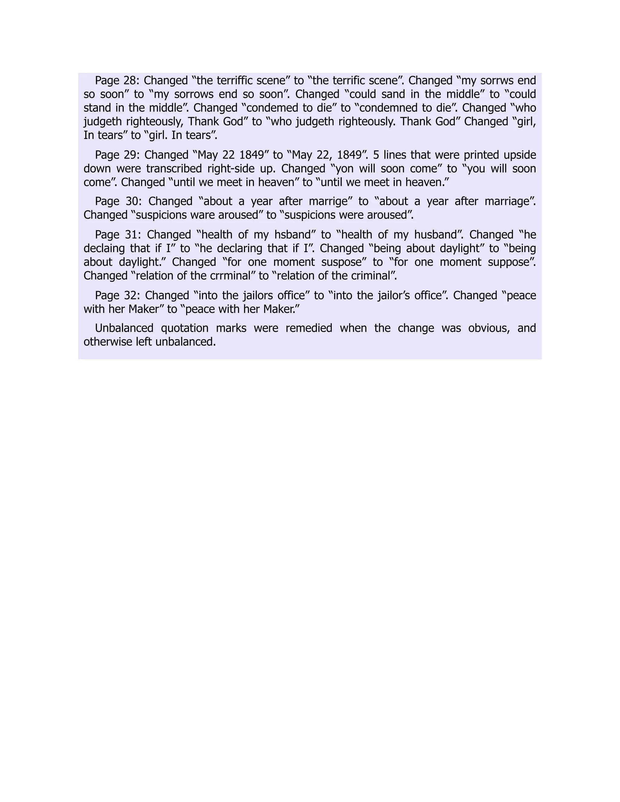 Page 28: Changed “the terriffic scene” to “the terrific scene”. Changed “my sorrws end
so soon” to “my sorrows end so soon”. Changed “could sand in the middle” to “could
stand in the middle”. Changed “condemed to die” to “condemned to die”. Changed “who
judgeth righteously, Thank God” to “who judgeth righteously. Thank God” Changed “girl,
In tears” to “girl. In tears”.
Page 29: Changed “May 22 1849” to “May 22, 1849”. 5 lines that were printed upside
down were transcribed right-side up. Changed “yon will soon come” to “you will soon
come”. Changed “until we meet in heaven” to “until we meet in heaven.”
Page 30: Changed “about a year after marrige” to “about a year after marriage”.
Changed “suspicions ware aroused” to “suspicions were aroused”.
Page 31: Changed “health of my hsband” to “health of my husband”. Changed “he
declaing that if I” to “he declaring that if I”. Changed “being about daylight” to “being
about daylight.” Changed “for one moment suspose” to “for one moment suppose”.
Changed “relation of the crrminal” to “relation of the criminal”.
Page 32: Changed “into the jailors office” to “into the jailor’s office”. Changed “peace
with her Maker” to “peace with her Maker.”
Unbalanced quotation marks were remedied when the change was obvious, and
otherwise left unbalanced.
 