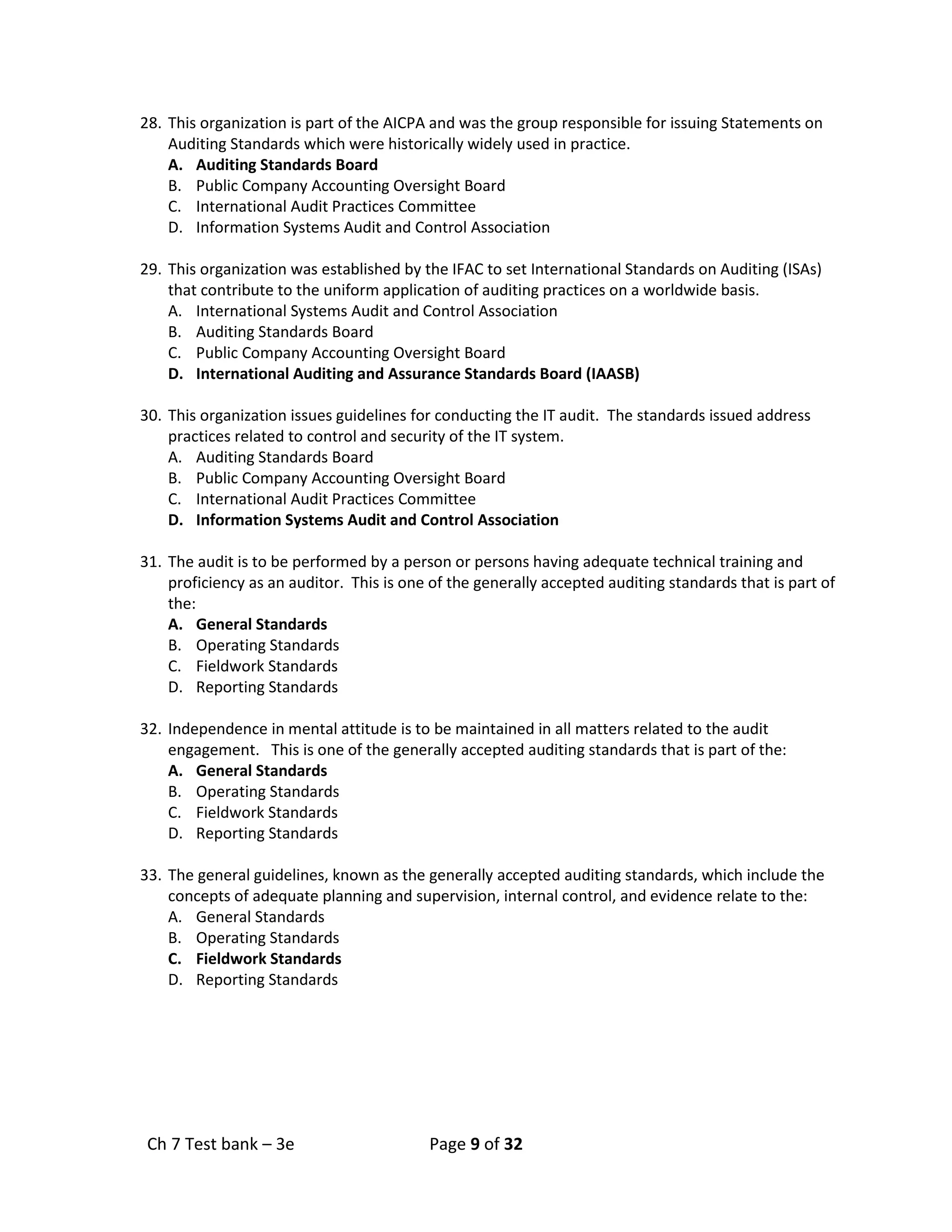 Ch 7 Test bank – 3e Page 9 of 32
28. This organization is part of the AICPA and was the group responsible for issuing Statements on
Auditing Standards which were historically widely used in practice.
A. Auditing Standards Board
B. Public Company Accounting Oversight Board
C. International Audit Practices Committee
D. Information Systems Audit and Control Association
29. This organization was established by the IFAC to set International Standards on Auditing (ISAs)
that contribute to the uniform application of auditing practices on a worldwide basis.
A. International Systems Audit and Control Association
B. Auditing Standards Board
C. Public Company Accounting Oversight Board
D. International Auditing and Assurance Standards Board (IAASB)
30. This organization issues guidelines for conducting the IT audit. The standards issued address
practices related to control and security of the IT system.
A. Auditing Standards Board
B. Public Company Accounting Oversight Board
C. International Audit Practices Committee
D. Information Systems Audit and Control Association
31. The audit is to be performed by a person or persons having adequate technical training and
proficiency as an auditor. This is one of the generally accepted auditing standards that is part of
the:
A. General Standards
B. Operating Standards
C. Fieldwork Standards
D. Reporting Standards
32. Independence in mental attitude is to be maintained in all matters related to the audit
engagement. This is one of the generally accepted auditing standards that is part of the:
A. General Standards
B. Operating Standards
C. Fieldwork Standards
D. Reporting Standards
33. The general guidelines, known as the generally accepted auditing standards, which include the
concepts of adequate planning and supervision, internal control, and evidence relate to the:
A. General Standards
B. Operating Standards
C. Fieldwork Standards
D. Reporting Standards
 
