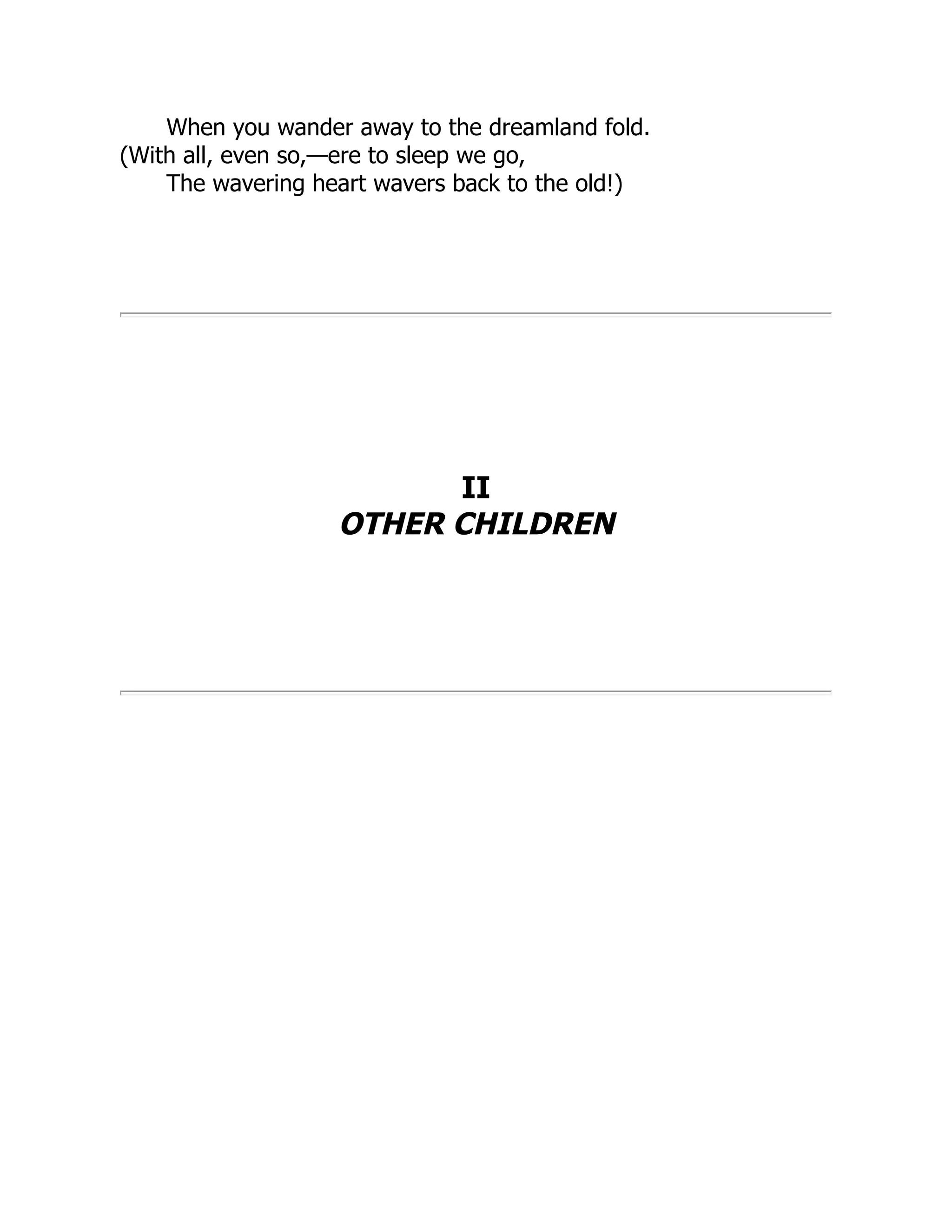 When you wander away to the dreamland fold.
(With all, even so,—ere to sleep we go,
The wavering heart wavers back to the old!)
II
OTHER CHILDREN
 