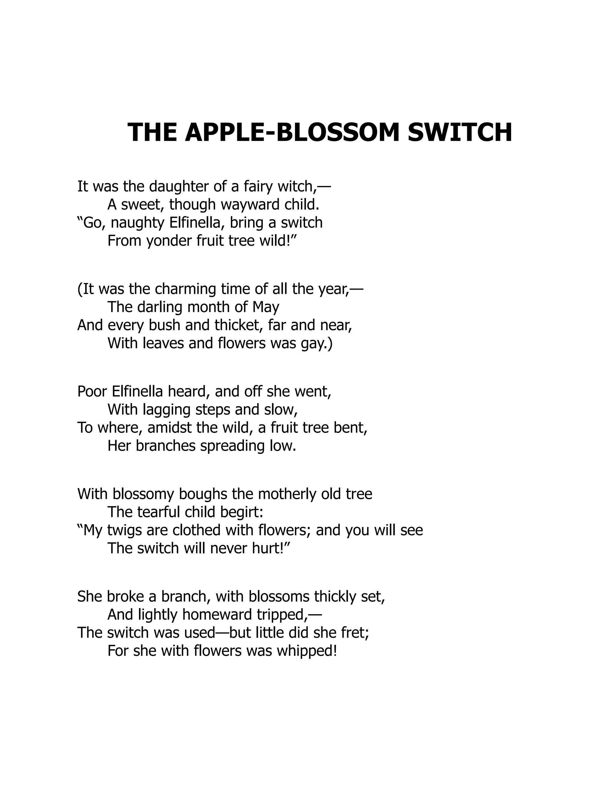 THE APPLE-BLOSSOM SWITCH
It was the daughter of a fairy witch,—
A sweet, though wayward child.
“Go, naughty Elfinella, bring a switch
From yonder fruit tree wild!”
(It was the charming time of all the year,—
The darling month of May
And every bush and thicket, far and near,
With leaves and flowers was gay.)
Poor Elfinella heard, and off she went,
With lagging steps and slow,
To where, amidst the wild, a fruit tree bent,
Her branches spreading low.
With blossomy boughs the motherly old tree
The tearful child begirt:
“My twigs are clothed with flowers; and you will see
The switch will never hurt!”
She broke a branch, with blossoms thickly set,
And lightly homeward tripped,—
The switch was used—but little did she fret;
For she with flowers was whipped!
 